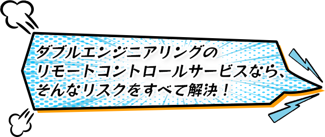 ダブルエンジニアリングのリモートコントロールサービスなら、そんなリスクをすべて解決！