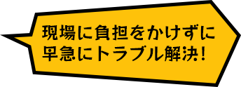 現場に負担をかけずに
早急にトラブル解決！